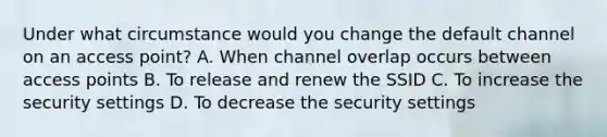 Under what circumstance would you change the default channel on an access point? A. When channel overlap occurs between access points B. To release and renew the SSID C. To increase the security settings D. To decrease the security settings