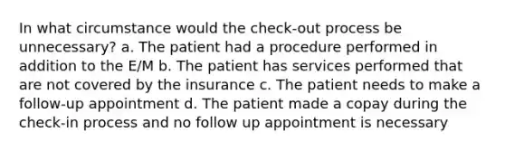 In what circumstance would the check-out process be unnecessary? a. The patient had a procedure performed in addition to the E/M b. The patient has services performed that are not covered by the insurance c. The patient needs to make a follow-up appointment d. The patient made a copay during the check-in process and no follow up appointment is necessary