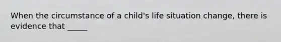 When the circumstance of a child's life situation change, there is evidence that _____