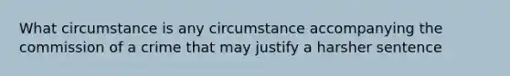 What circumstance is any circumstance accompanying the commission of a crime that may justify a harsher sentence