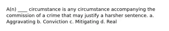 A(n) ____ circumstance is any circumstance accompanying the commission of a crime that may justify a harsher sentence. a. Aggravating b. Conviction c. Mitigating d. Real