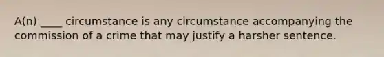 A(n) ____ circumstance is any circumstance accompanying the commission of a crime that may justify a harsher sentence.