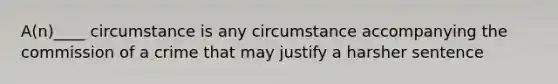 A(n)____ circumstance is any circumstance accompanying the commission of a crime that may justify a harsher sentence