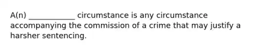 A(n) ____________ circumstance is any circumstance accompanying the commission of a crime that may justify a harsher sentencing.