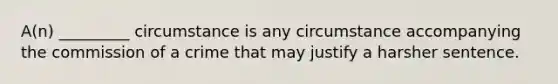 A(n) _________ circumstance is any circumstance accompanying the commission of a crime that may justify a harsher sentence.