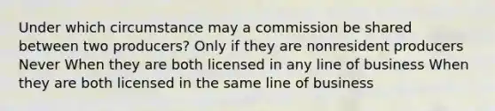 Under which circumstance may a commission be shared between two producers? Only if they are nonresident producers Never When they are both licensed in any line of business When they are both licensed in the same line of business