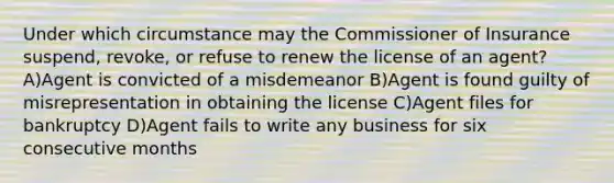 Under which circumstance may the Commissioner of Insurance suspend, revoke, or refuse to renew the license of an agent? A)Agent is convicted of a misdemeanor B)Agent is found guilty of misrepresentation in obtaining the license C)Agent files for bankruptcy D)Agent fails to write any business for six consecutive months