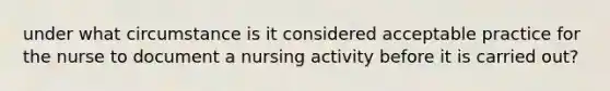 under what circumstance is it considered acceptable practice for the nurse to document a nursing activity before it is carried out?