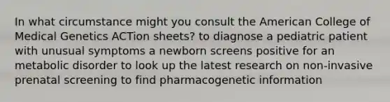 In what circumstance might you consult the American College of Medical Genetics ACTion sheets? to diagnose a pediatric patient with unusual symptoms a newborn screens positive for an metabolic disorder to look up the latest research on non-invasive prenatal screening to find pharmacogenetic information