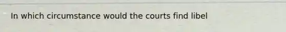 In which circumstance would the courts find libel