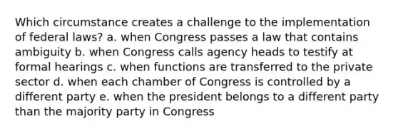 Which circumstance creates a challenge to the implementation of federal laws? a. when Congress passes a law that contains ambiguity b. when Congress calls agency heads to testify at formal hearings c. when functions are transferred to the private sector d. when each chamber of Congress is controlled by a different party e. when the president belongs to a different party than the majority party in Congress