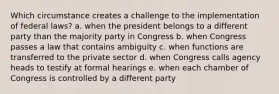 Which circumstance creates a challenge to the implementation of federal laws? a. when the president belongs to a different party than the majority party in Congress b. when Congress passes a law that contains ambiguity c. when functions are transferred to the private sector d. when Congress calls agency heads to testify at formal hearings e. when each chamber of Congress is controlled by a different party