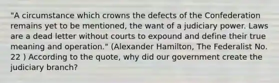 "A circumstance which crowns the defects of the Confederation remains yet to be mentioned, the want of a judiciary power. Laws are a dead letter without courts to expound and define their true meaning and operation." (Alexander Hamilton, The Federalist No. 22 ) According to the quote, why did our government create the judiciary branch?