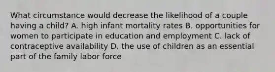 What circumstance would decrease the likelihood of a couple having a child? A. high infant mortality rates B. opportunities for women to participate in education and employment C. lack of contraceptive availability D. the use of children as an essential part of the family labor force