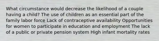 What circumstance would decrease the likelihood of a couple having a child? The use of children as an essential part of the family labor force Lack of contraceptive availability Opportunities for women to participate in education and employment The lack of a public or private pension system High infant mortality rates