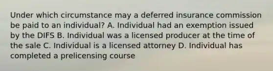 Under which circumstance may a deferred insurance commission be paid to an individual? A. Individual had an exemption issued by the DIFS B. Individual was a licensed producer at the time of the sale C. Individual is a licensed attorney D. Individual has completed a prelicensing course