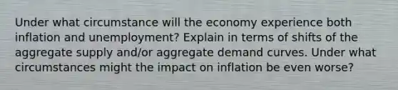 Under what circumstance will the economy experience both inflation and unemployment? Explain in terms of shifts of the aggregate supply and/or aggregate demand curves. Under what circumstances might the impact on inflation be even worse?