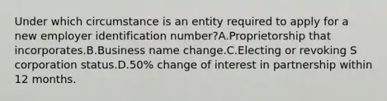 Under which circumstance is an entity required to apply for a new employer identification number?A.Proprietorship that incorporates.B.Business name change.C.Electing or revoking S corporation status.D.50% change of interest in partnership within 12 months.