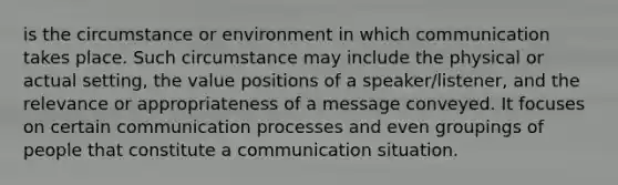 is the circumstance or environment in which communication takes place. Such circumstance may include the physical or actual setting, the value positions of a speaker/listener, and the relevance or appropriateness of a message conveyed. It focuses on certain communication processes and even groupings of people that constitute a communication situation.