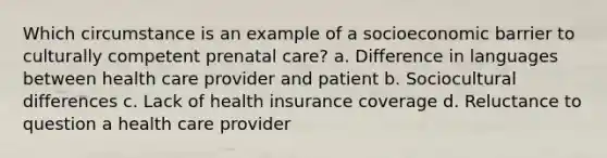 Which circumstance is an example of a socioeconomic barrier to culturally competent prenatal care? a. Difference in languages between health care provider and patient b. Sociocultural differences c. Lack of health insurance coverage d. Reluctance to question a health care provider