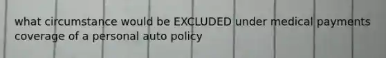 what circumstance would be EXCLUDED under medical payments coverage of a personal auto policy