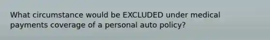 What circumstance would be EXCLUDED under medical payments coverage of a personal auto policy?