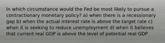 In which circumstance would the Fed be most likely to pursue a contractionary monetary policy? a) when there is a recessionary gap b) when the actual interest rate is above the target rate c) when it is seeking to reduce unemployment d) when it believes that current real GDP is above the level of potential real GDP