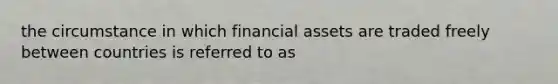 the circumstance in which financial assets are traded freely between countries is referred to as