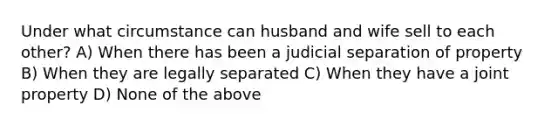 Under what circumstance can husband and wife sell to each other? A) When there has been a judicial separation of property B) When they are legally separated C) When they have a joint property D) None of the above