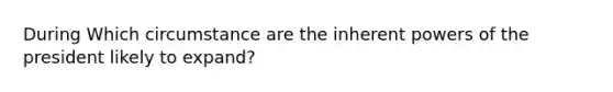 During Which circumstance are the inherent powers of the president likely to expand?