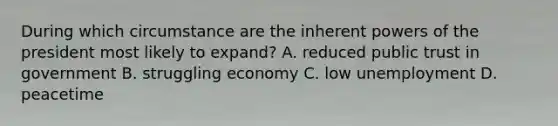 During which circumstance are the inherent powers of the president most likely to expand? A. reduced public trust in government B. struggling economy C. low unemployment D. peacetime