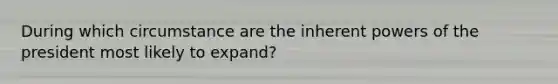 During which circumstance are the inherent powers of the president most likely to expand?