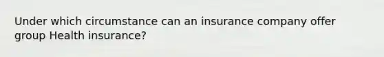 Under which circumstance can an insurance company offer group Health insurance?