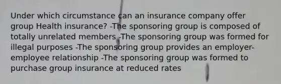 Under which circumstance can an insurance company offer group Health insurance? -The sponsoring group is composed of totally unrelated members -The sponsoring group was formed for illegal purposes -The sponsoring group provides an employer-employee relationship -The sponsoring group was formed to purchase group insurance at reduced rates