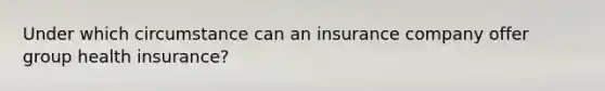 Under which circumstance can an insurance company offer group health insurance?