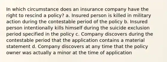 In which circumstance does an insurance company have the right to rescind a policy? a. Insured person is killed in military action during the contestable period of the policy b. Insured person intentionally kills himself during the suicide exclusion period specified in the policy c. Company discovers during the contestable period that the application contains a material statement d. Company discovers at any time that the policy owner was actually a minor at the time of application