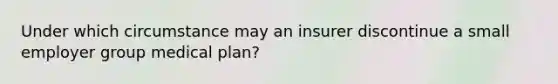 Under which circumstance may an insurer discontinue a small employer group medical plan?