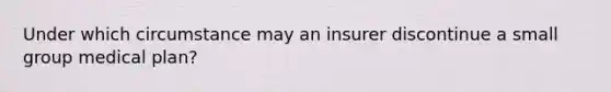 Under which circumstance may an insurer discontinue a small group medical plan?