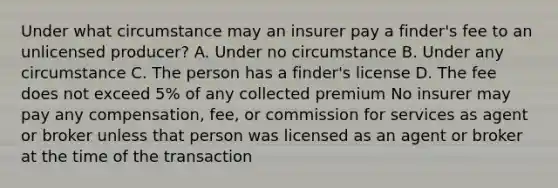 Under what circumstance may an insurer pay a finder's fee to an unlicensed producer? A. Under no circumstance B. Under any circumstance C. The person has a finder's license D. The fee does not exceed 5% of any collected premium No insurer may pay any compensation, fee, or commission for services as agent or broker unless that person was licensed as an agent or broker at the time of the transaction