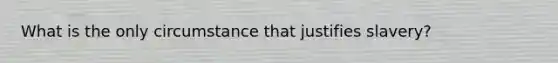 What is the only circumstance that justifies slavery?