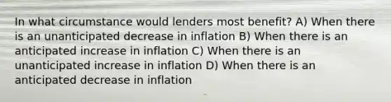 In what circumstance would lenders most benefit? A) When there is an unanticipated decrease in inflation B) When there is an anticipated increase in inflation C) When there is an unanticipated increase in inflation D) When there is an anticipated decrease in inflation