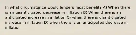 In what circumstance would lenders most benefit? A) When there is an unanticipated decrease in inflation B) When there is an anticipated increase in inflation C) when there is unanticipated increase in inflation D) when there is an anticipated decrease in inflation