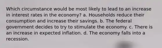 Which circumstance would be most likely to lead to an increase in interest rates in the economy? a. Households reduce their consumption and increase their savings. b. The federal government decides to try to stimulate the economy. c. There is an increase in expected inflation. d. The economy falls into a recession.