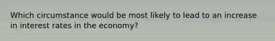 Which circumstance would be most likely to lead to an increase in interest rates in the economy?