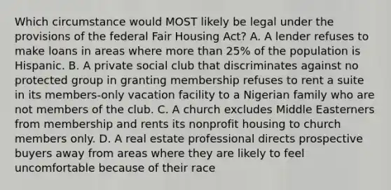 Which circumstance would MOST likely be legal under the provisions of the federal Fair Housing Act? A. A lender refuses to make loans in areas where more than 25% of the population is Hispanic. B. A private social club that discriminates against no protected group in granting membership refuses to rent a suite in its members-only vacation facility to a Nigerian family who are not members of the club. C. A church excludes Middle Easterners from membership and rents its nonprofit housing to church members only. D. A real estate professional directs prospective buyers away from areas where they are likely to feel uncomfortable because of their race