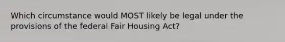 Which circumstance would MOST likely be legal under the provisions of the federal Fair Housing Act?