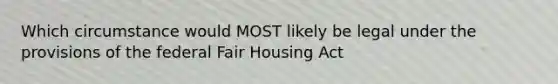 Which circumstance would MOST likely be legal under the provisions of the federal Fair Housing Act