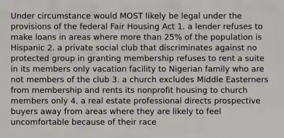 Under circumstance would MOST likely be legal under the provisions of the federal Fair Housing Act 1. a lender refuses to make loans in areas where more than 25% of the population is Hispanic 2. a private social club that discriminates against no protected group in granting membership refuses to rent a suite in its members only vacation facility to Nigerian family who are not members of the club 3. a church excludes Middle Easterners from membership and rents its nonprofit housing to church members only 4. a real estate professional directs prospective buyers away from areas where they are likely to feel uncomfortable because of their race