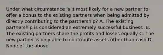 Under what circumstance is it most likely for a new partner to offer a bonus to the existing partners when being admitted by directly contributing to the​ partnership? A. The existing partnership is considered an extremely successful business .B. The existing partners share the profits and losses equally C. The new partner is only able to contribute assets other than cash D. None of the above