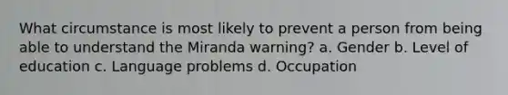 What circumstance is most likely to prevent a person from being able to understand the Miranda warning? a. Gender b. Level of education c. Language problems d. Occupation